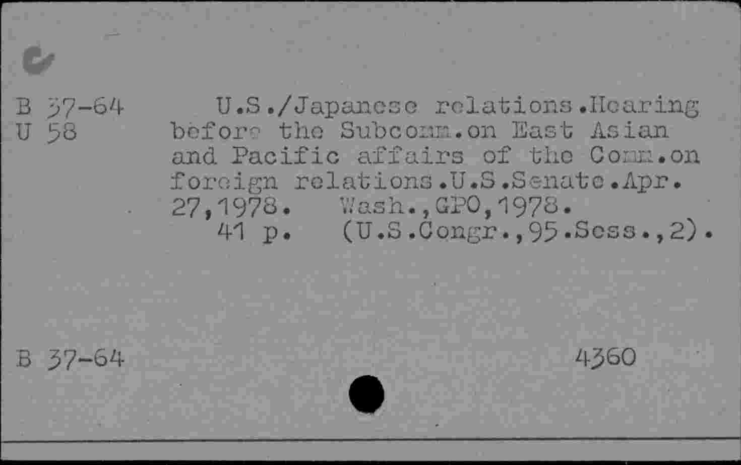 ﻿B 57-64
U 58
U.S./Japanese relations.Hearing before the Subcoian.on East Asian and Pacific affairs of the Com.on foreign relations.U.S.Senate.Apr. 27,1978«	Y/ash.,GPO,1978.
41 p. (U.S.Gongr.,95»Sess.,2).
B 57-64
4560